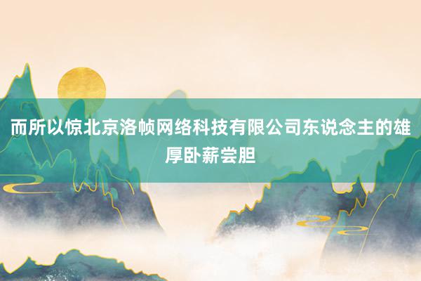 而所以惊北京洛帧网络科技有限公司东说念主的雄厚卧薪尝胆