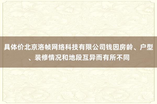 具体价北京洛帧网络科技有限公司钱因房龄、户型、装修情况和地段互异而有所不同