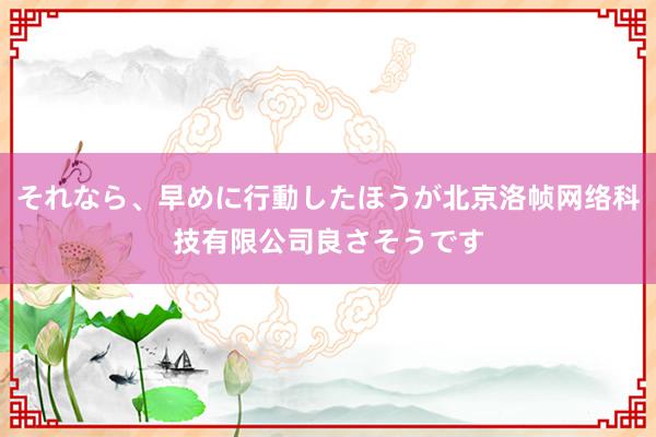 それなら、早めに行動したほうが北京洛帧网络科技有限公司良さそうです